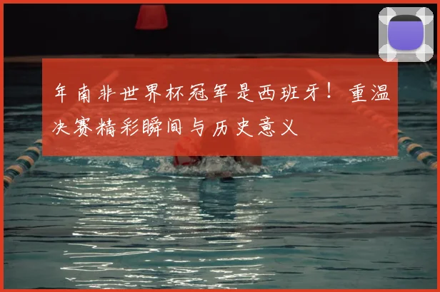 年南非世界杯冠军是西班牙！重温决赛精彩瞬间与历史意义