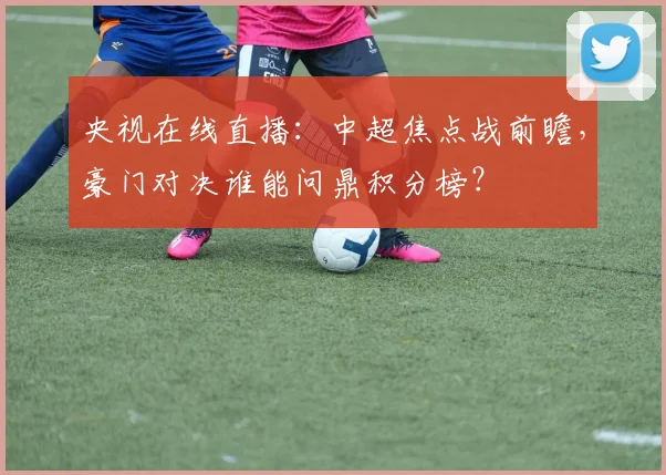 央视在线直播：中超焦点战前瞻，豪门对决谁能问鼎积分榜？
