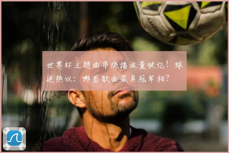 世界杯主题曲串烧播放量破亿!球迷热议:哪首歌曲最具冠军相?