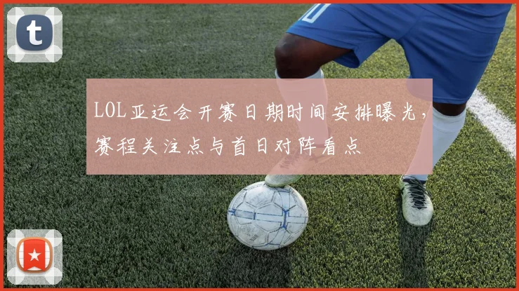 LOL亚运会开赛日期时间安排曝光，赛程关注点与首日对阵看点