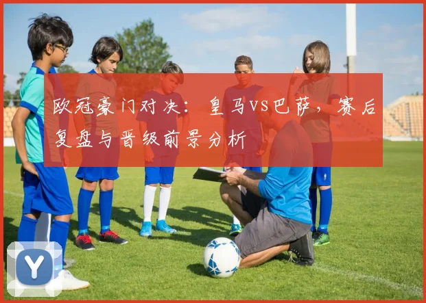 欧冠豪门对决：皇马vs巴萨，赛后复盘与晋级前景分析
