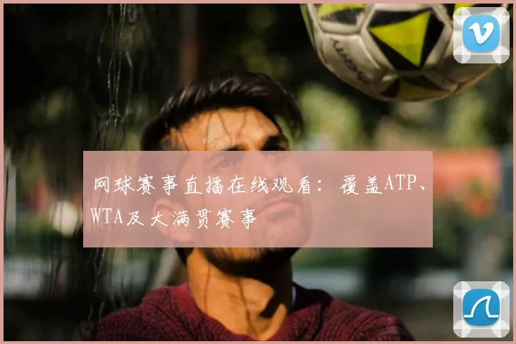 网球赛事直播在线观看:覆盖ATP、WTA及大满贯赛事