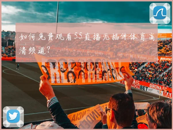 如何免费观看55直播无插件体育高清频道？