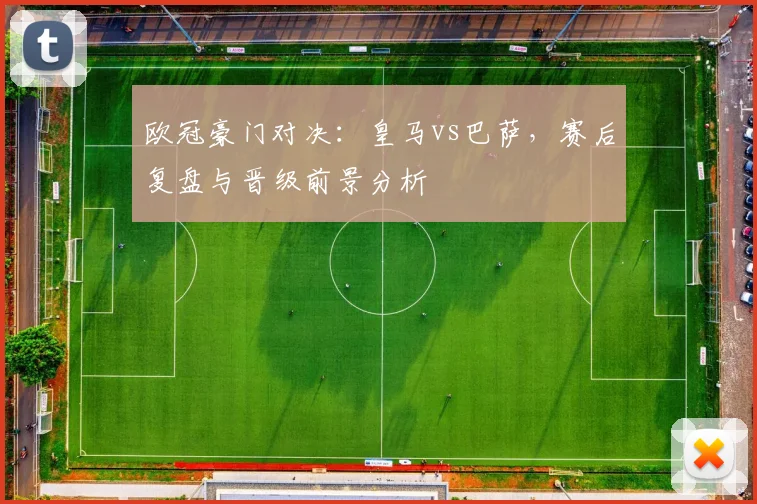 欧冠豪门对决：皇马vs巴萨，赛后复盘与晋级前景分析