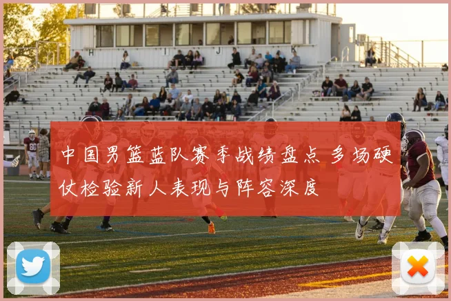 中国男篮蓝队赛季战绩盘点 多场硬仗检验新人表现与阵容深度