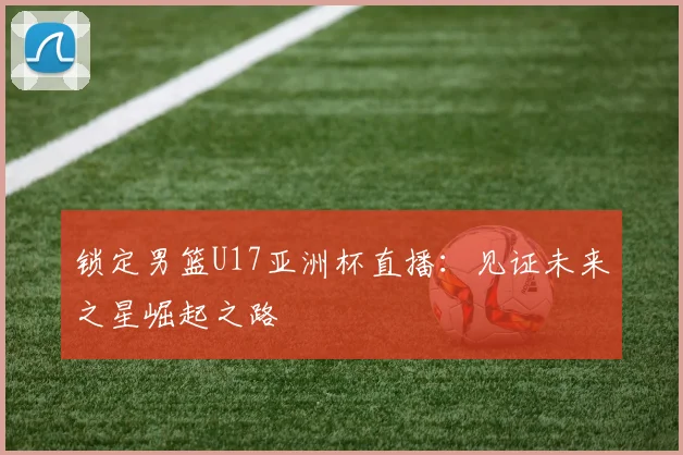 锁定男篮U17亚洲杯直播:见证未来之星崛起之路