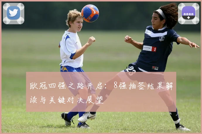 欧冠四强之路开启：8强抽签结果解读与关键对决展望