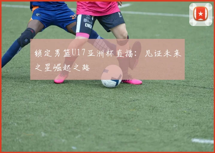 锁定男篮U17亚洲杯直播:见证未来之星崛起之路
