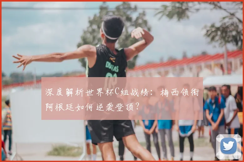 深度解析世界杯C组战绩：梅西领衔阿根廷如何逆袭登顶？