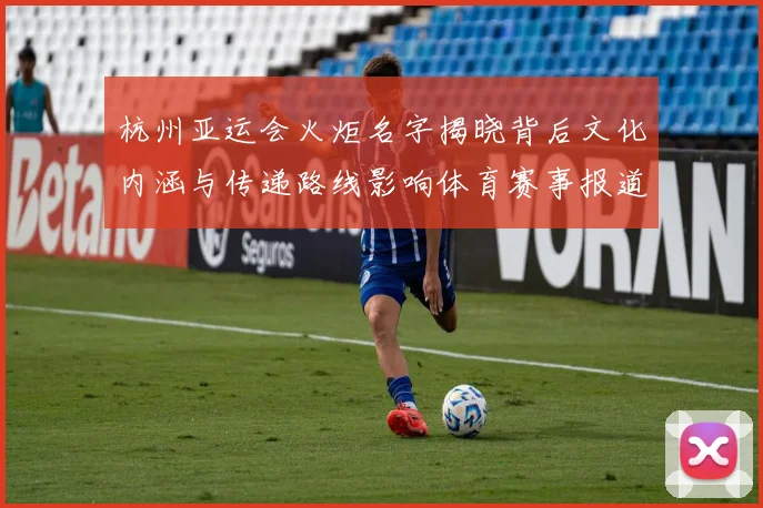 杭州亚运会火炬名字揭晓背后文化内涵与传递路线影响体育赛事报道