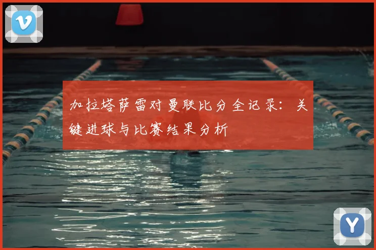 加拉塔萨雷对曼联比分全记录：关键进球与比赛结果分析