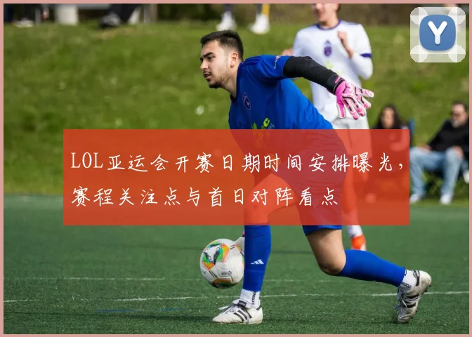 LOL亚运会开赛日期时间安排曝光，赛程关注点与首日对阵看点