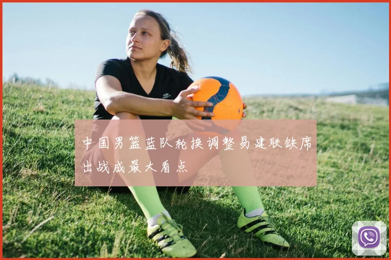 中国男篮蓝队轮换调整易建联缺席出战成最大看点