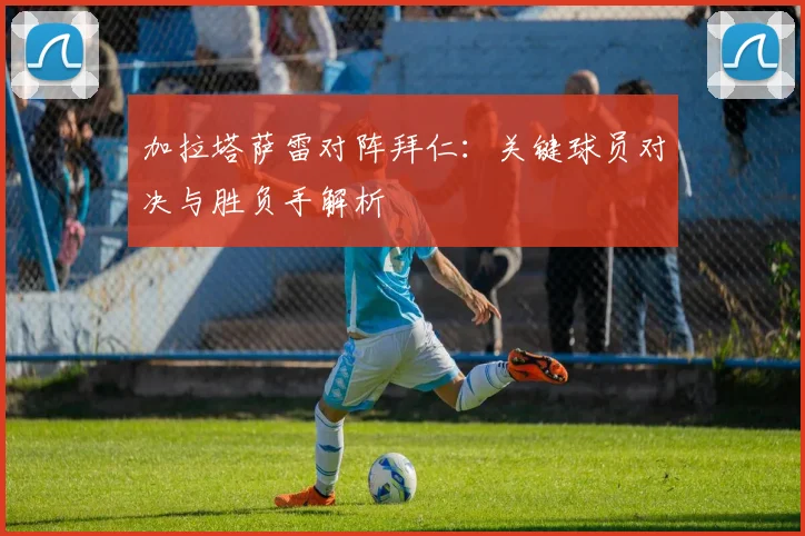 加拉塔萨雷对阵拜仁:关键球员对决与胜负手解析