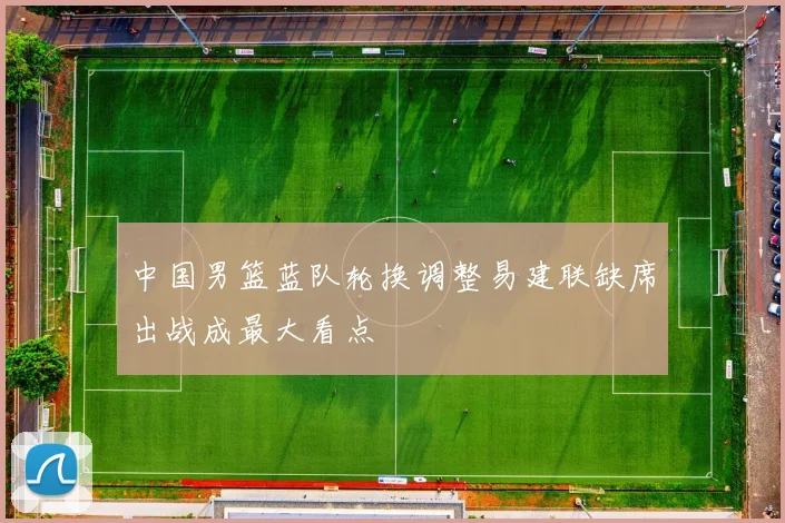 中国男篮蓝队轮换调整易建联缺席出战成最大看点