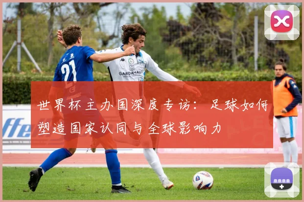 世界杯主办国深度专访:足球如何塑造国家认同与全球影响力