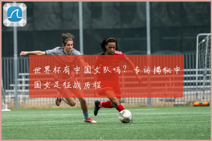 世界杯有中国女队吗?专访揭秘中国女足征战历程