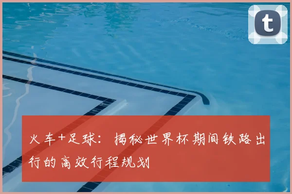 火车+足球：揭秘世界杯期间铁路出行的高效行程规划