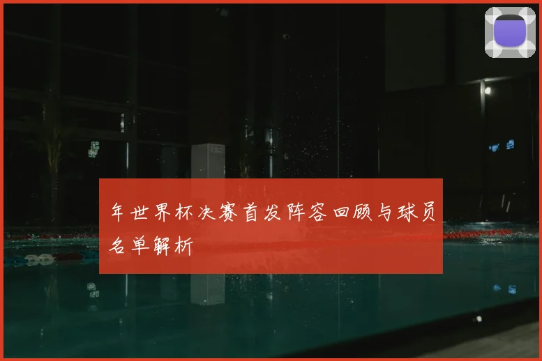 年世界杯决赛首发阵容回顾与球员名单解析