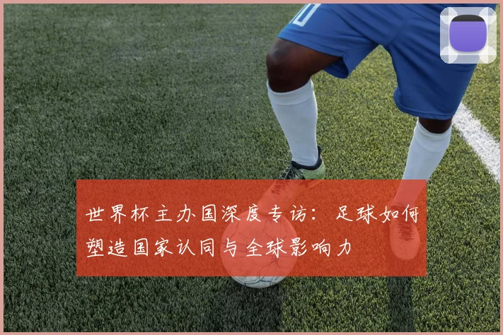 世界杯主办国深度专访:足球如何塑造国家认同与全球影响力
