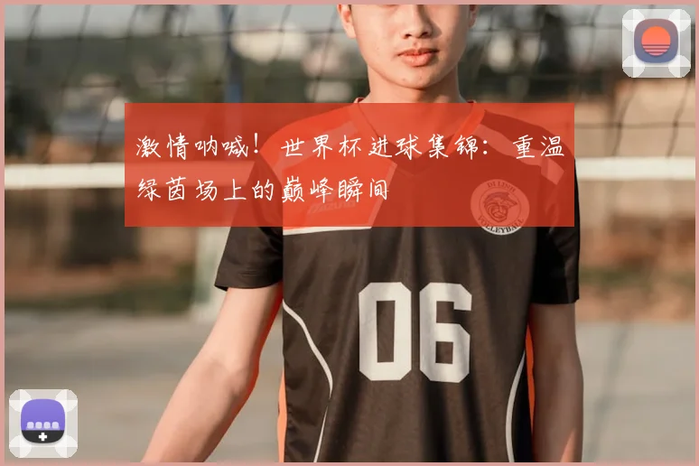 激情呐喊！世界杯进球集锦：重温绿茵场上的巅峰瞬间