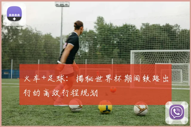 火车+足球：揭秘世界杯期间铁路出行的高效行程规划